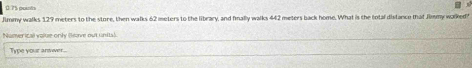 Jimmy walks 129 meters to the store, then walks 62 meters to the library, and finally walks 442 meters back home. What is the total distance that Jimmy walked? 
Numerical value only (leave out units). 
Type your answer...