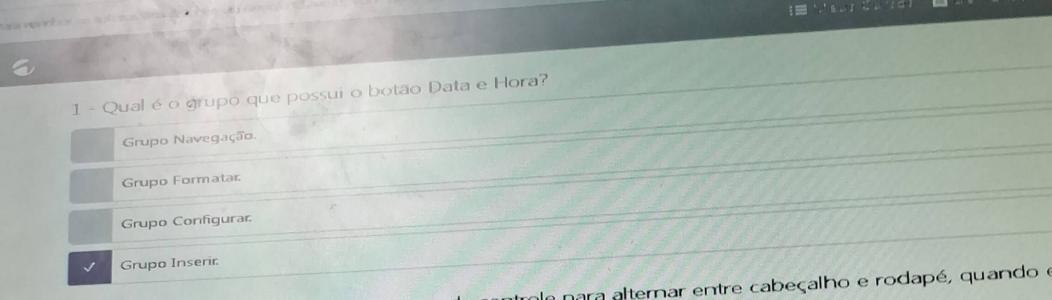 Qual é o grupo que possui o botão Data e Hora? 
Grupo Navegação. 
Grupo Formatar: 
Grupo Configurar 
Grupo Inserir: 
nara alternar entre cabeçalho e rodapé, quando e