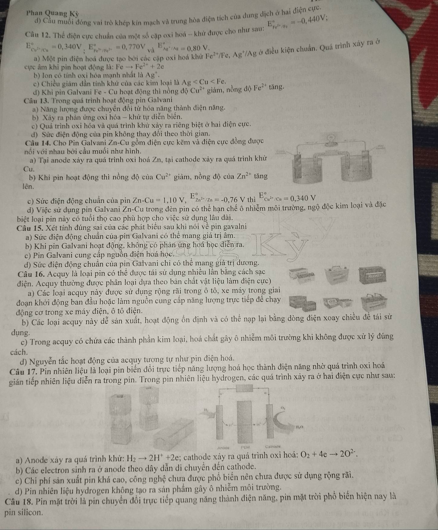 Phan Quang Kỳ
d) Cầu muối đóng vai trò khép kín mạch và trung hòa điện tích của dung dịch ở hai điện cực.
Câu 12. Thế điện cực chuẩn của một số cặp oxi hoá -- khử được cho như sau: E_Fe^(2+)/Fe^circ =-0,440V;
E_cu^(2+)/Cu^circ =0,340V,E_Fe^(3+)/Fe^(2+)^circ =0,770V_(yd)°E_Ag^+/Ag^circ =0,80V.
a) Một pin điện hoá được tạo bởi các cặp oxi hoá khử Fe^(2+)/Fe,Ag^+/Ag ở điều kiện chuẩn. Quá trình xảy ra ở
cực âm khi pin hoạt động là: Feto Fe^(2+)+2e
b) Ion có tính oxi hóa mạnh nhất là A_g^+
c) Chiều giảm dần tính khử của các kim loại là Ag
d) Khi pin Galvani Fe - Cu hoạt động thì nồng dhat oCu^(2+) giảm, nồng dpartial Fe^(2+)tan g.
Câu 13. Trong quá trình hoạt động pin Galvani
a) Năng lượng được chuyển đổi từ hóa năng thành điện năng.
b) Xảy ra phản ứng oxi hóa - khử tự diễn biển.
c) Quá trình oxi hóa và quá trình khử xảy ra riêng biệt ở hai điện cực.
d) Sức điện động của pin không thay đồi theo thời gian.
Câu 14. Cho Pin Galvani Zn-C Su gồm điện cực kẽm và điện cực đồng được
nối với nhau bởi cầu muôi như hình.
a) Tại anode xảy ra quá trình oxi hoá Zn, tại cathode xảy ra quá trình khử
Cu.
b) Khi pin hoạt động thì nồng độ của Cu^(2+) giảm, nồng độ của Zn^(2+) tǎng
lên.
c) Sức điện động chuẩn của pin Zn-Cu=1,10V,E_Zn^(2+)/Zn^circ =-0,76V thì E_Cu^(2+)/Cu^circ =0,340V
d) Việc sử dụng pin Galvani Zn-Cu trong đèn pin có thể hạn chế ô nhiễm môi trường, ngộ độc kim loại và đặc
biệt loại pin này có tuổi thọ cao phù hợp cho việc sử dụng lâu dài.
Câu 15. Xét tính đúng sai của các phát biểu sau khi nói về pin gavalni
a) Sức điện động chuẩn của pin Galvani có thể mang giá trị âm.
b) Khi pin Galvani hoạt động, không có phản ứng hoá học điễn ra.
c) Pin Galvani cung cấp nguồn điện hoa học.
d) Sức điện động chuẩn của pin Galvani chỉ có thể mang giá trị dương.
Câu 16. Acquy là loại pin có thể được tái sử dụng nhiều lần bằng cách sạc
đdiện. Acquy thường được phân loại dựa theo bản chất vật liệu làm điện cực)
a) Các loại acquy này được sử dụng rộng rãi trong ô tô, xe máy trong giai
đoạn khởi động ban đầu hoặc làm nguồn cung cấp năng lượng trực tiếp để chạy
động cơ trong xe máy điện, ô tô điện.
b) Các loại acquy này dễ sản xuất, hoạt động ồn định và có thể nạp lại bằng dòng điện xoay chiều đề tái sử
dụng.
c) Trong acquy có chứa các thành phần kim loại, hoá chất gây ô nhiễm môi trường khi không được xử lý đúng
cách.
d) Nguyễn tắc hoạt động của acquy tương tự như pin điện hoá.
Câu 17. Pin nhiên liệu là loại pin biến đổi trực tiếp năng lượng hoá học thành điện năng nhờ quá trình oxi hoá
gián tiếp nhiên liệu diễn ra trong pin. Trong pin nhiên liệu hydrogen, các quá trình xảy ra ở hai điện cực như sau:
a) Anode xảy ra quá trình khử: H_2to 2H^++2e:; cathode xảy ra quá trình oxi hoá: O_2+4eto 2O^(2-).
b) Các electron sinh ra ở anode theo dây dẫn di chuyền đến cathode.
c) Chi phí sản xuất pin khá cao, công nghệ chưa được phổ biến nên chưa được sử dụng rộng rãi.
d) Pin nhiên liệu hydrogen không tạo ra sản phầm gây ô nhiễm môi trường.
Câu 18. Pin mặt trời là pín chuyển đổi trực tiếp quang năng thành điện năng, pin mặt trời phổ biển hiện nay là
pin silicon.