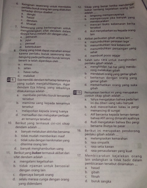 Keinginan seseorang untuk membalas 12. Sikap yang benar ketika mendengar
perilaku buruk orang lain yang dilakukan kabar tentang kejelekan orañg lain
terhadap dirinya disebut -... adalah
a. dengki
b. hasad
a. langsung mempercayainya
b. mempercayai jika banyak yang
c. dendam
membicarakan
d. khianat
7. Seseoranq yang berkeinginan untuk  mençari bukti kebenaran berita
menghilangkan sifat dendam dalam tersebut
dirinya harus melatih diri dengan sifat d. ikut menyebarkan isu kepada orang
lain
ā. pemarah
b. jujur 13. Akibat perbuatan gibah antara lain ....
c. pemaaf a. menumbuhkan perasaan leqa
d. keterbukaan b. menumbuhkan rasa kebençian
8. Orang yang tidak dapat menahan emosi c. menumbuhkan persaingan yang
karena perilaku buruk seseorang dan sehat
berujung pada perbuatan buruk lainnya, d. membuat posisi sejajar
berarti ia telah diperdaya oleh .... 14. Salah satu cara untuk menghindari
perilaku ɡibah adalah
a. emosi a. menghindari hal-hal yanq mendo-
b. setan rong melakukan gibah
c. hawa nafsu b. mendekati orang yang gemar gibah
d. malaikat c. berteman dengan orang yang
9.    Eza memiliki dendam terhadap temannya gemar gibah
yang sudah menjatuhkannya. Agar d. memerhatikan orang yang suka
dendam Eza hilang, yang sebaiknya gibah
dilakukannya adalah .... 15. Pernyataan berikut ini yanq merupakan
a. membalas perilaku buruk temannya contoh sikap gibah adalah ....
tersebut a. Yahya menqatakan bahwa pada hari
b. meminta uang kepada temannya ini dia diberi uang saku banyak
tersebut b. Ardi menceritakan kalau ia pergi
c. melaporkan kepada orang tuanya memancing di sungai
d. memaafkan dan melupakan perbuat- c. Alif bercerita kepada teman-teman
an temannya tersebut bahwa Afif sering dimarahi ayahnya
10. Berikut yang termasuk ciri-ciri sikap d. Rudi mengatakan bahwa Eko pergi
dendam adalah .... bersama ibunya ke pasar
a. banyak melakukan aktivitas bersama 16. Berikut ini merupakan pendorong
b. tidak mudah memberikan maaf perilaku gibah adalah ....
c. tidak suka dengan kenikmatan yang b. rasa simpatik a. melampiaskan kemarahan
diterima orang lain c. rasa setia kawan
d. banyak menghamburkan uang d. rasa persaudaraan yang kuat
11. Berikut yang bukan termasuk akibat dari 17. Membicarakan kejelekan orang
sifat dendam adalah , ,, lain sedangkan ia tidak hadir dalam
a. mengalami kegelisahan pembicaraan tersebut dinamakan ....
b. tidak nýaman untuk bersosial a. hasad
dengan orang lain b. gibah
c. dipercaya banyak orang c. fitnah
d. selalu merasa curiga dengan orang d. buruk sangka
yang didendami