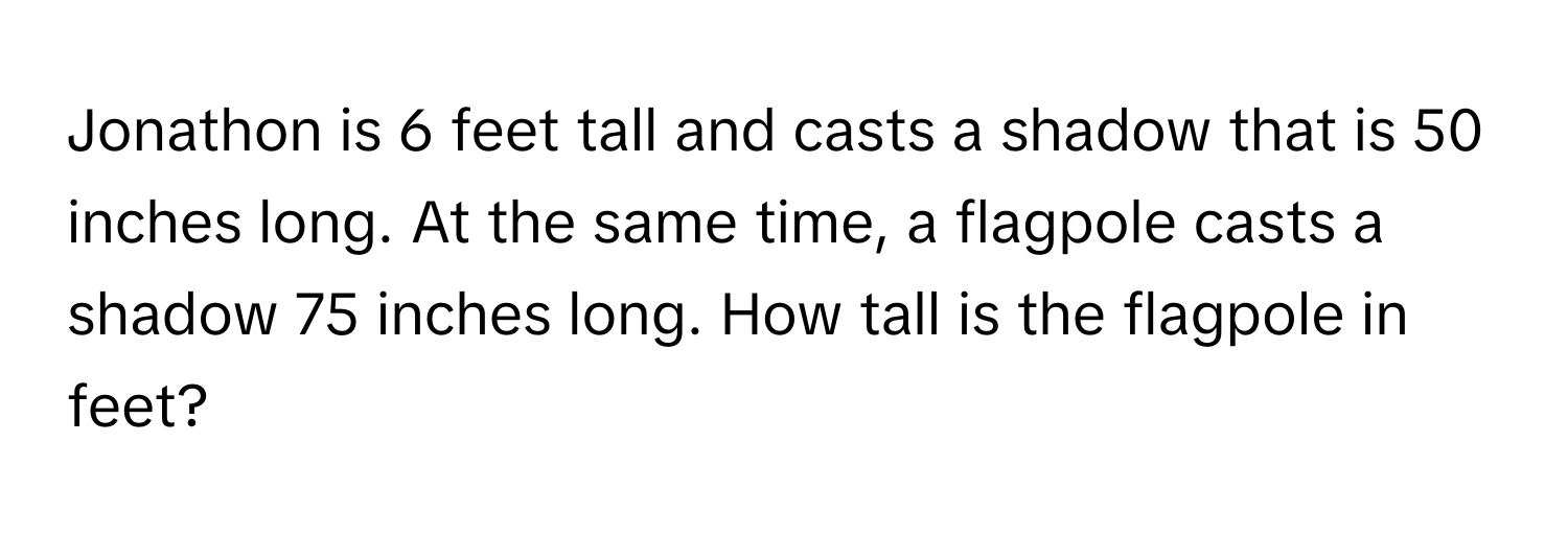 Jonathon is 6 feet tall and casts a shadow that is 50 inches long. At the same time, a flagpole casts a shadow 75 inches long. How tall is the flagpole in feet?