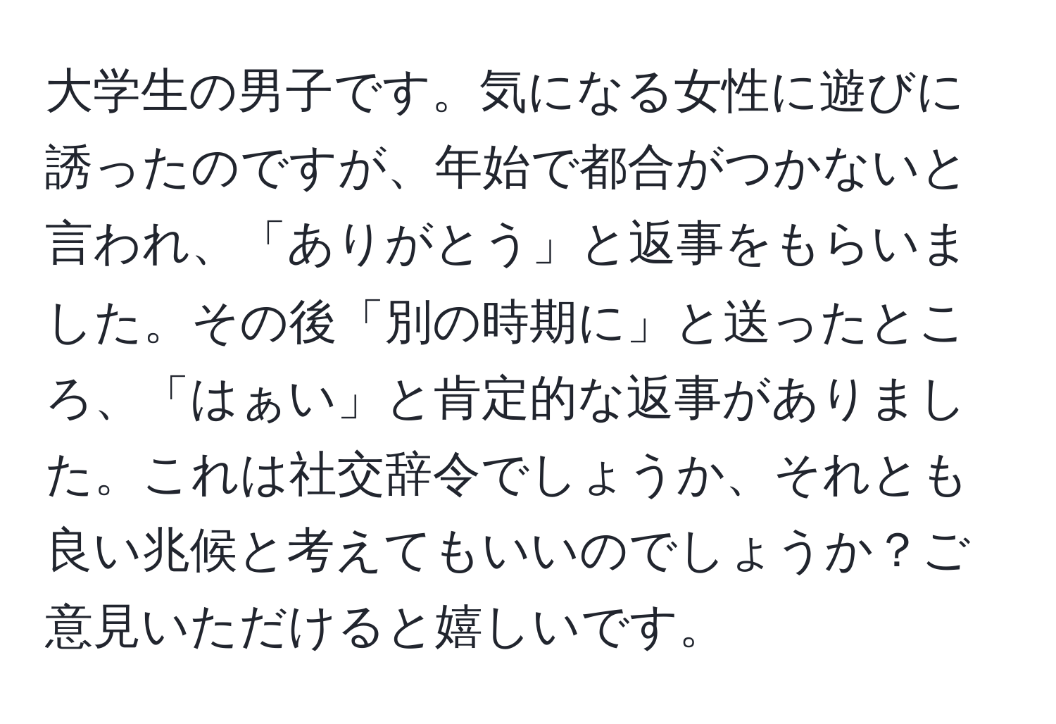 大学生の男子です。気になる女性に遊びに誘ったのですが、年始で都合がつかないと言われ、「ありがとう」と返事をもらいました。その後「別の時期に」と送ったところ、「はぁい」と肯定的な返事がありました。これは社交辞令でしょうか、それとも良い兆候と考えてもいいのでしょうか？ご意見いただけると嬉しいです。