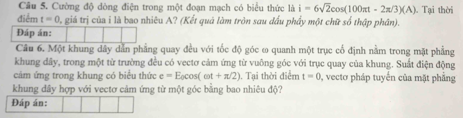 Cường độ dòng điện trong một đoạn mạch có biểu thức là i=6sqrt(2)cos (100π t-2π /3)(A). Tại thời 
điểm t=0 0, giá trị của i là bao nhiêu A? (Kết quả làm tròn sau dấu phẩy một chữ số thập phân). 
Đáp án: 
Câu 6. Một khung dây dẫn phẳng quay đều với tốc độ góc ω quanh một trục cố định nằm trong mặt phẳng 
khung dây, trong một từ trường đều có vectơ cảm ứng từ vuông góc với trục quay của khung. Suất điện động 
cảm ứng trong khung có biểu thức e=E_0cos (omega t+π /2). Tại thời điểm t=0 , vectơ pháp tuyến của mặt phẳng 
khung dây hợp với vectơ cảm ứng từ một góc bằng bao nhiêu độ? 
Đáp án: