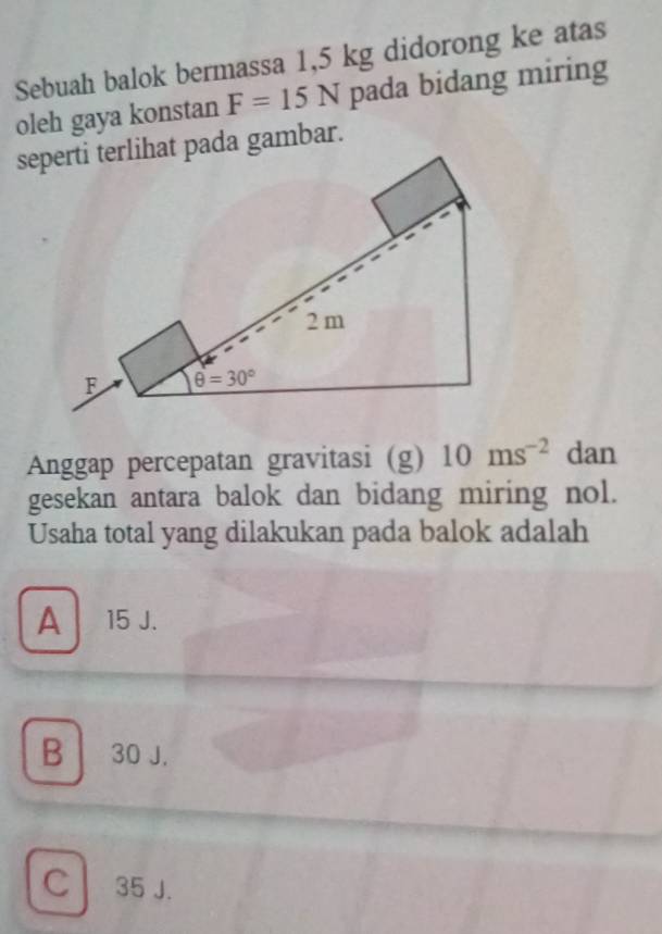 Sebuah balok bermassa 1,5 kg didorong ke atas
oleh gaya konstan F=15N pada bidang miring
seperti terlihat pada gambar.
2 m
F θ =30°
Anggap percepatan gravitasi (g) 10ms^(-2) dan
gesekan antara balok dan bidang miring nol.
Usaha total yang dilakukan pada balok adalah
A 15 J.
B 30 J.
C 35 J.