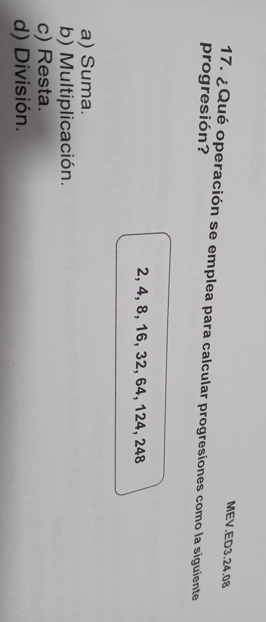 MEV.ED3.24.08
17. ¿Qué operación se emplea para calcular progresiones como la siguiente
progresión?
2, 4, 8, 16, 32, 64, 124, 248
a) Suma.
b) Multiplicación.
c) Resta.
d) División.