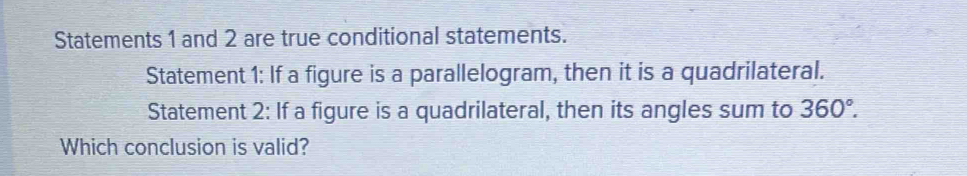 Statements 1 and 2 are true conditional statements. 
Statement 1: If a figure is a parallelogram, then it is a quadrilateral. 
Statement 2: If a figure is a quadrilateral, then its angles sum to 360°. 
Which conclusion is valid?