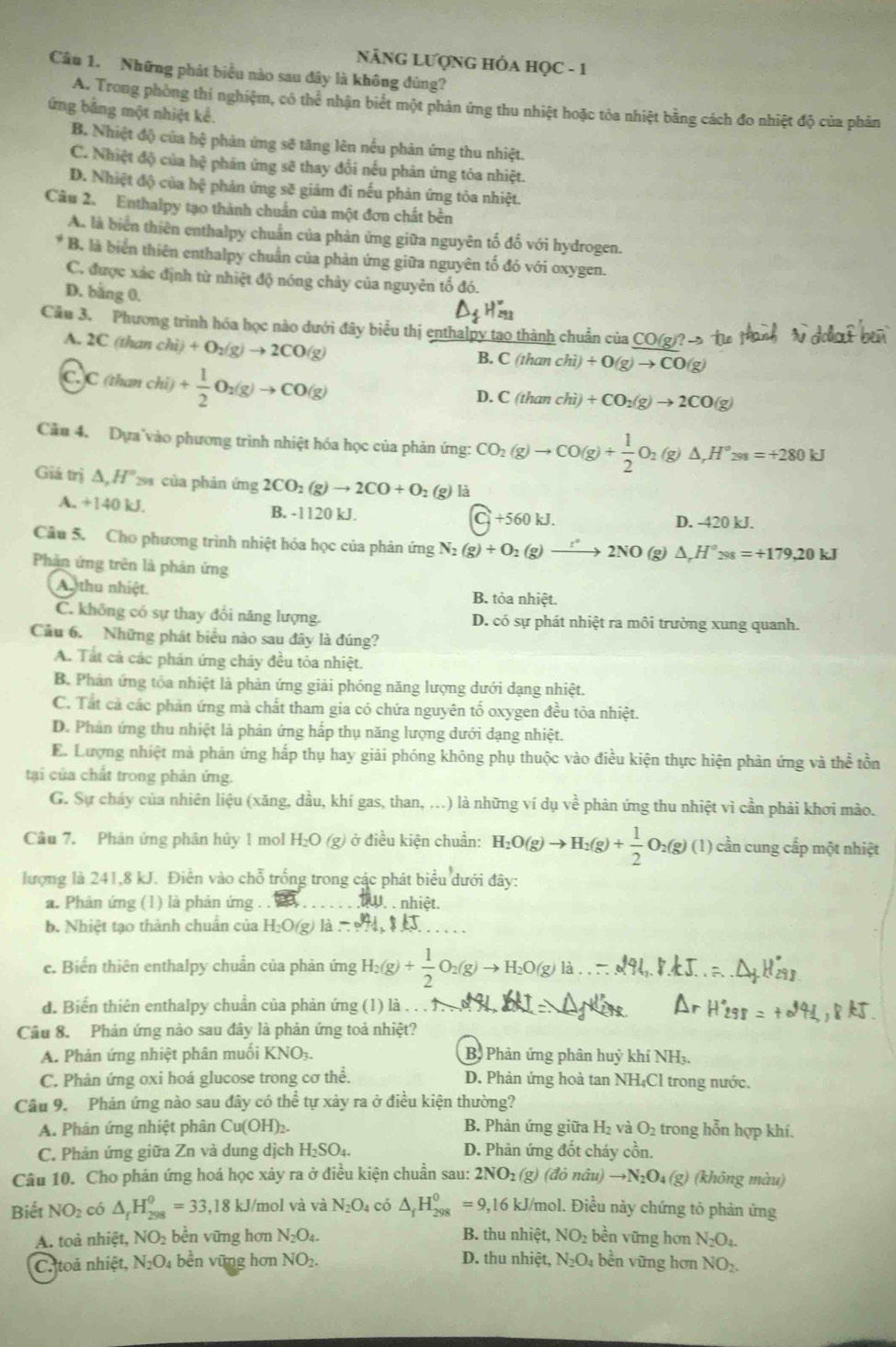 NẵNG LƯợNG HÓA HọC - 1
Câu 1. Những phát biểu nào sau đây là không đúng?
A. Trong phòng thí nghiệm, có thể nhận biết một phản ứng thu nhiệt hoặc tỏa nhiệt bằng cách đo nhiệt độ của phân
ứng bằng một nhiệt kể.
B. Nhiệt độ của hệ phản ứng sẽ tăng lên nều phân ứng thu nhiệt.
C. Nhiệt độ của hệ phản ứng sẽ thay đổi nếu phản ứng tỏa nhiệt.
D. Nhiệt độ của hệ phản ứng sẽ giảm đi nếu phản ứng tòa nhiệt.
Câu 2. Enthalpy tạo thành chuẩn của một đơn chất bền
A. là biển thiên enthalpy chuẩn của phản ứng giữa nguyên tố đố với hydrogen.
B. là biển thiên enthalpy chuẩn của phản ứng giữa nguyên tố đó với oxygen.
C. được xác định từ nhiệt độ nóng chảy của nguyên tố đó.
D. bằng 0.
Câu 3. Phương trình hóa học nào dưới đây biểu thị enthalpy tao thành chuẩn của CO(g)? →
A. 2C (than chi)+O_2(g)to 2CO(g) B. C (than chi)+0(g)to CO(g)
C. C(thanchi)+ 1/2 O_2(g)to CO(g)
D. C(tha chi)+CO_2(g)to 2CO(g)
Cầu 4. Dựa vào phương trình nhiệt hóa học của phản ứng: CO_2(g)to CO(g)+ 1/2 O_2(g)△ ,H°2ss=+280kJ
Giá trị Δ,H'2 của phản ứng 2CO_2(g)to 2CO+O_2 (g) là
A. +140 kJ. B. -1120 kJ. C_j+560kJ.
D. -420 kJ.
Câu 5. Cho phương trình nhiệt hóa học của phản ứng N_2(g)+O_2(g)to 2NO(g)△ _rH°_298=+179,20kJ
Phản ứng trên là phản ứng
Au thu nhiệt. B. tỏa nhiệt.
C. không có sự thay đổi năng lượng. D. có sự phát nhiệt ra môi trường xung quanh.
Cầu 6. Những phát biểu nào sau đây là đúng?
A. Tất cả các phản ứng cháy đều tỏa nhiệt.
B. Phản ứng tỏa nhiệt là phản ứng giải phóng năng lượng dưới dạng nhiệt.
C. Tắt cả các phản ứng mà chất tham gia có chứa nguyên tố oxygen đều tỏa nhiệt.
D. Phản ứng thu nhiệt là phản ứng hấp thụ năng lượng dưới dạng nhiệt.
E. Lượng nhiệt mà phản ứng hấp thụ hay giải phóng không phụ thuộc vào điều kiện thực hiện phản ứng và thể tồn
tại của chất trong phản ứng.
G. Sự cháy của nhiên liệu (xăng, dầu, khí gas, than, ...) là những ví dụ về phản ứng thu nhiệt vì cần phải khơi mào.
Câu 7. Phản ứng phân hủy 1 mol H₂O (g) ở điều kiện chuẩn: H_2O(g)to H_2(g)+ 1/2 O_2(g)(l) cần cung cấp một nhiệt
lượng là 241,8 kJ. Điền vào chỗ trống trong các phát biểu dưới đây:
a. Phân ứng (1) là phản ứng . . . . nhiệt.
b. Nhiệt tạo thành chuẩn của H_2 O(g) là -241.8kJ
e. Biến thiên enthalpy chuẩn của phản ứng
d. Biến thiên enthalpy chuẩn của phản ứng (1) là . . . 1.
Câu 8. Phản ứng nào sau đây là phản ứng toả nhiệt?
A. Phản ứng nhiệt phân muối KNO3. B. Phản ứng phân huỷ khí NH3.
C. Phân ứng oxi hoá glucose trong cơ thể. D. Phản ứng hoà tan NH₄Cl trong nước.
Câu 9. Phản ứng nào sau đây có thể tự xảy ra ở điều kiện thường?
A. Phản ứng nhiệt phân Cu(OH)₂. B. Phản ứng giữa H₂ và O_2 trong hỗn hợp khí.
C. Phản ứng giữa Zn và dung dịch H₂SO₄. D. Phản ứng đốt cháy cồn.
Câu 10. Cho phản ứng hoá học xảy ra ở điều kiện chuẩn sau: 2NO₁ (g) (đỏ nâu) to N_2O_4(g) (không màu)
Biết NO_2 có △ _fH_(298)^0=33,18 kJ/mol và và N_2O_4 có △ _fH_(298)^0=9 ,16 kJ/mol. Điều này chứng tô phản ứng
A. toà nhiệt, NO_2 bền vững hơn N_2O_4. B. thu nhiệt, NO_2 bền vững hơn N_2O_4.
C. toả nhiệt, N_2O_4 bền vững hơn NO_2. D. thu nhiệt, N_2O_4 bền vững hơn NO_2.