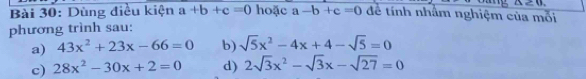 △ ≥ 0, 
Bài 30: Dùng điều kiện a+b+c=0 hoặc a-b+c=0 để tính nhâm nghiệm của mỗi 
phương trình sau: 
a) 43x^2+23x-66=0 b) sqrt(5)x^2-4x+4-sqrt(5)=0
c) 28x^2-30x+2=0 d) 2sqrt(3)x^2-sqrt(3)x-sqrt(27)=0