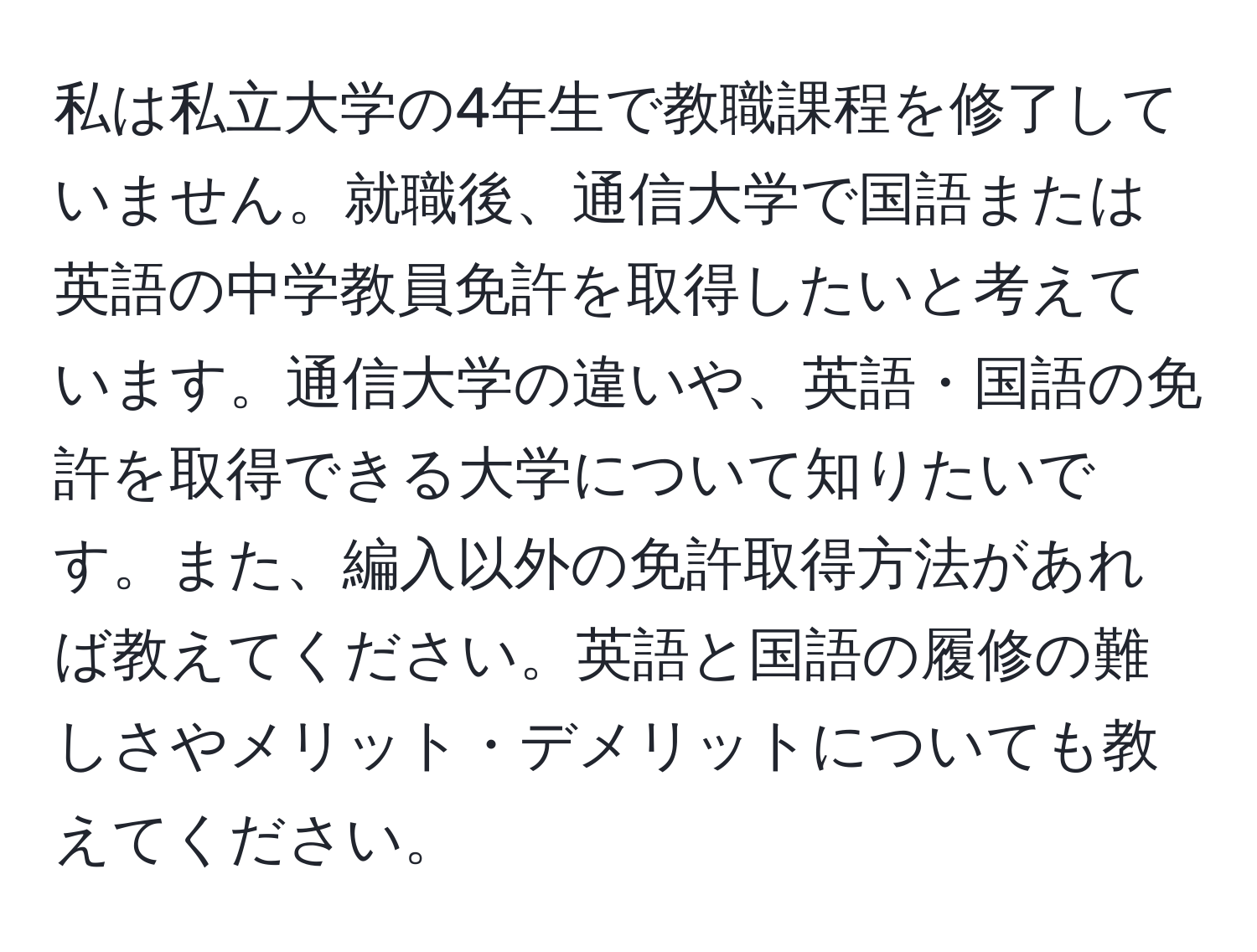 私は私立大学の4年生で教職課程を修了していません。就職後、通信大学で国語または英語の中学教員免許を取得したいと考えています。通信大学の違いや、英語・国語の免許を取得できる大学について知りたいです。また、編入以外の免許取得方法があれば教えてください。英語と国語の履修の難しさやメリット・デメリットについても教えてください。