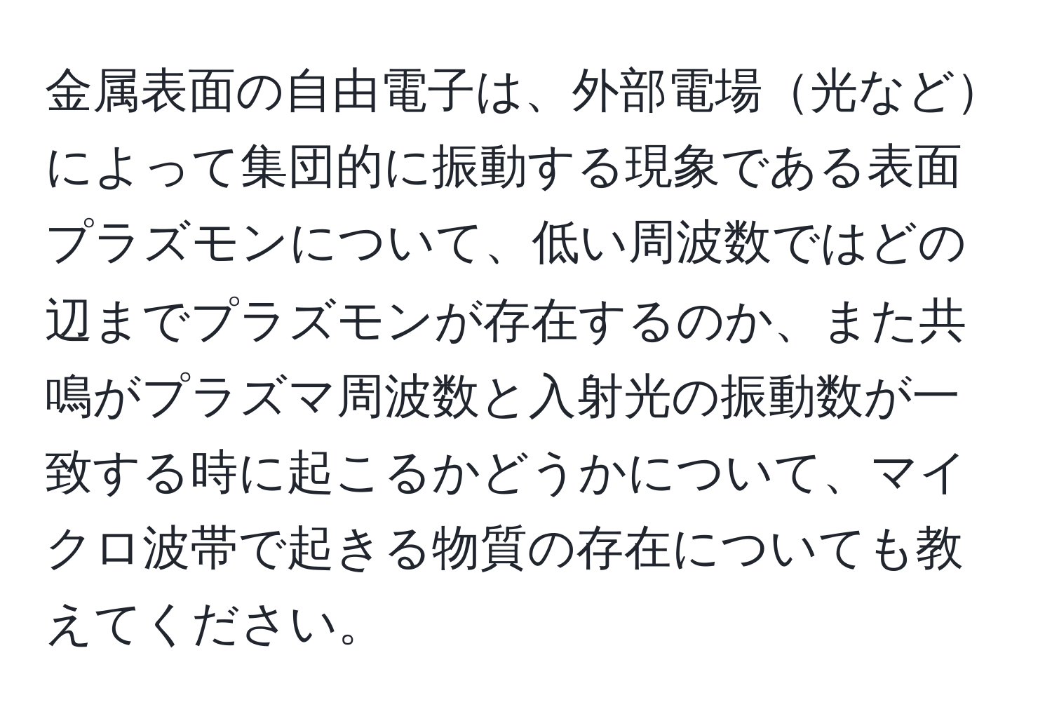 金属表面の自由電子は、外部電場光などによって集団的に振動する現象である表面プラズモンについて、低い周波数ではどの辺までプラズモンが存在するのか、また共鳴がプラズマ周波数と入射光の振動数が一致する時に起こるかどうかについて、マイクロ波帯で起きる物質の存在についても教えてください。