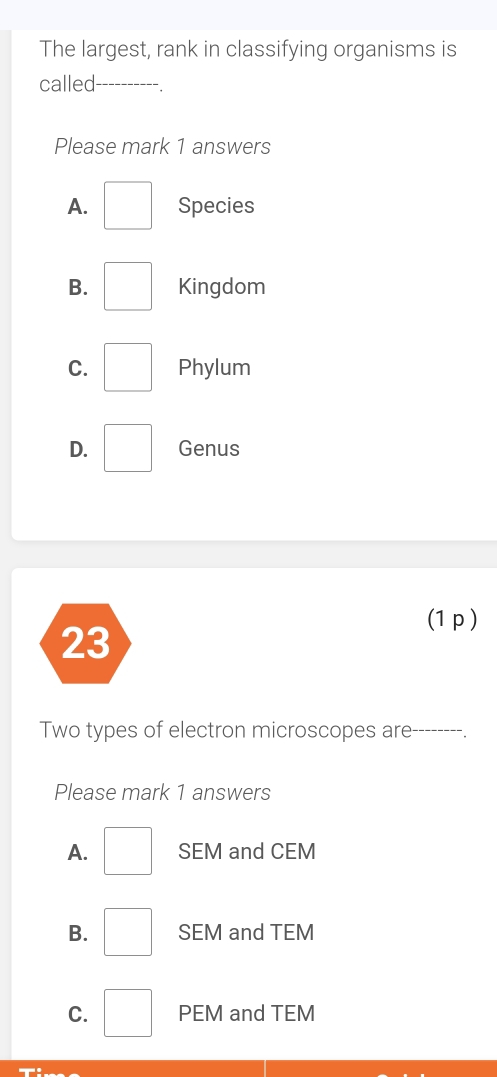 The largest, rank in classifying organisms is
called_
Please mark 1 answers
A. □ Species
B. □ Kingdom
C. □ Phylum
D. □ Genus
(1 p)
Two types of electron microscopes are_
Please mark 1 answers
A. □ SEM and CEM
B. □ SEM and TEM
C. □ PEM and TEM