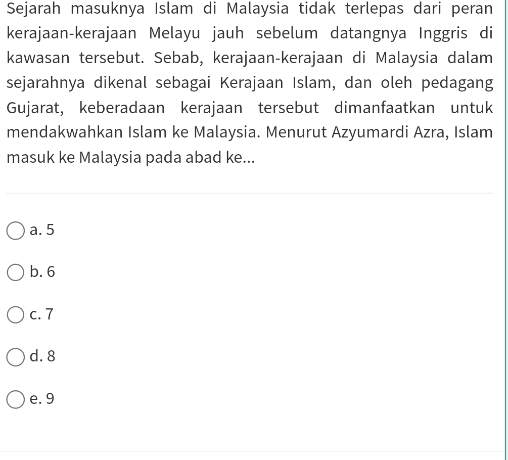 Sejarah masuknya Islam di Malaysia tidak terlepas dari peran
kerajaan-kerajaan Melayu jauh sebelum datangnya Inggris di
kawasan tersebut. Sebab, kerajaan-kerajaan di Malaysia dalam
sejarahnya dikenal sebagai Kerajaan Islam, dan oleh pedagang
Gujarat, keberadaan kerajaan tersebut dimanfaatkan untuk
mendakwahkan Islam ke Malaysia. Menurut Azyumardi Azra, Islam
masuk ke Malaysia pada abad ke...
a. 5
b. 6
c. 7
d. 8
e. 9