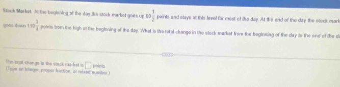 Stock Market At the beginning of the day the stock market goes up 60 1/2  point s and stays at this level for most of the day. At the end of the day the stock marl 
goes down 110 3/4  points from the high at the beginning of the day. What is the total change in the stock market from the beginning of the day to the end of the d 
The total change in the stock market is □ points 
( Type an integer, proper fraction, or mixed number.)