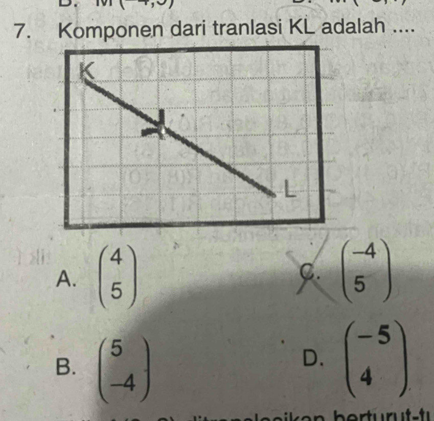 Komponen dari tranlasi KL adalah ....
A. beginpmatrix 4 5endpmatrix C. beginpmatrix -4 5endpmatrix
B. beginpmatrix 5 -4endpmatrix
D. beginpmatrix -5 4endpmatrix