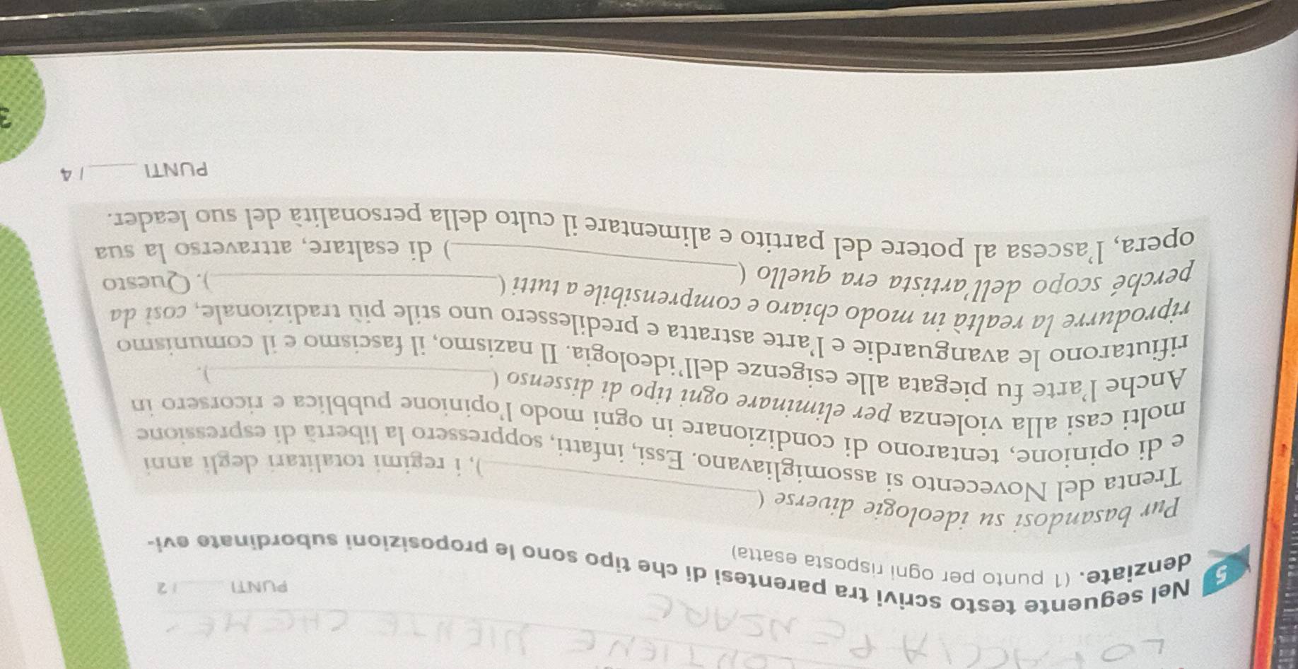 PUNTI 1 2 
Nel seguente testo scrivi tra parentesi di che tipo sono le proposizioni subordinate evi 
5 denziate. (1 punto per ogni risposta esatta) 
Pur basandosi su ideologie diverse ( 
), i regimi totalitari degli anni 
Trenta del Novecento si assomigliavano. Essi, infatti, soppressero la libertà di espressione 
e di opinione, tentarono di condizionare in ogni modo l'opinione pubblica e ricorsero in 
molti casi alla violenza per eliminare ogni tipo di dissenso ( 
). 
Anche l’arte fu piegata alle esigenze dell’ideologia. Il nazismo, il fascismo e il comunismo 
rifiutarono le avanguardie e l'arte astratta e predilessero uno stile più tradizionale, cost da 
_ 
riprodurre la realtà in modo chiaro e comprensibile a tutti (_ 
perché scopo dell'artista era quello ( 
). Questo 
) di esaltare, attraverso la sua 
opera, l’ascesa al potere del partito e alimentare il culto della personalità del suo leader. 
PUNTI _14