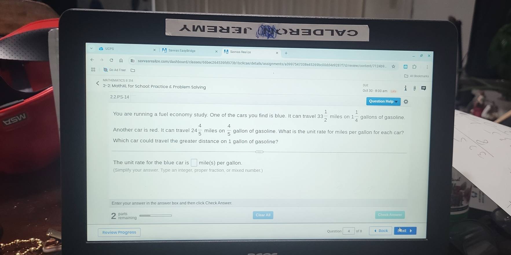 W383r OY307V0 
● UCPS Savvas EasyBridge s Savvas Realize 
savvasrealize.com/dashboard/classes/66bec264539fd973b1bc9cae/details/assignments/a3997547338e45269bc00dd4e9287f7d/review/content/7124b9... ☆ 
MATHEMATICS 8 314 
DUE 
2-2: MathXL for School: Practice & Problem Solving Oct 30 - 8:00 am Late 
2.2.PS-14 
Question Help 
You are running a fuel economy study. One of the cars you find is blue. It can travel 33 1/2  miles on 1 1/4  gallons of gasoline. 
usw 
Another car is red. It can travel 24 4/5  miles on  4/5  gallon of gasoline. What is the unit rate for miles per gallon for each car? 
Which car could travel the greater distance on 1 gallon of gasoline? 
The unit rate for the blue car is mile(s) per gallon. 
(Simplify your answer. Type an integer, proper fraction, or mixed number.) 
Enter your answer in the answer box and then click Check Answer. 
Clear All Check Answer 
Review Progress Question of 8 Back