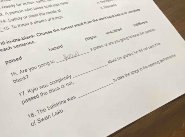 Ready for action, calm 
3. A person who takes business risks n frebran
14. Satisfy or meet the needs of
15. To throw a stream of things o. Dissuade
_ll-in-the-blank: Choose the correct word from the word bank below to complet
unscathed indifferent
hazard plague
each sentence.
16. Are you going to __a guess, or are you going to leave the question
poised
17. Kyle was completely _about his grades; he did not care if hee
blank?
18. The ballerina was o take the stage in the opening performan 
passed the class or not.
of Swan Lake.