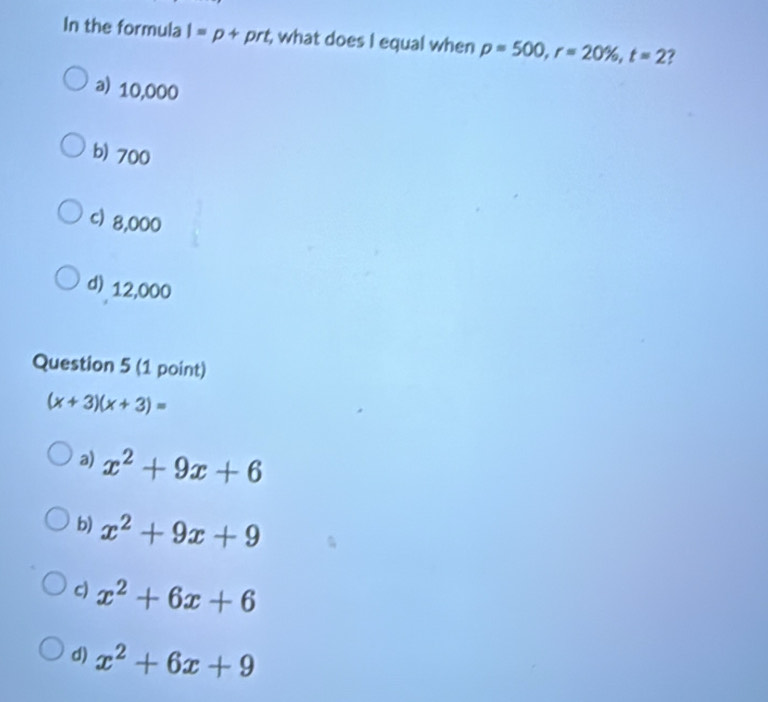 In the formula I=p+prt , what does I equal when p=500, r=20% , t=2
a) 10,000
b) 700
c) 8,000
d) 12,000
Question 5 (1 point)
(x+3)(x+3)=
a) x^2+9x+6
b) x^2+9x+9
c) x^2+6x+6
d) x^2+6x+9