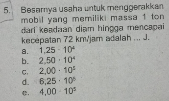 Besarnya usaha untuk menggerakkan
mobil yang memiliki massa 1 ton
dari keadaan diam hingga mencapai
kecepatan 72 km/jam adalah ... J.
a. 1,25· 10^4
b. 2,50· 10^4
C. 2,00· 10^5
d. 6,25· 10^5
e. 4,00· 10^5