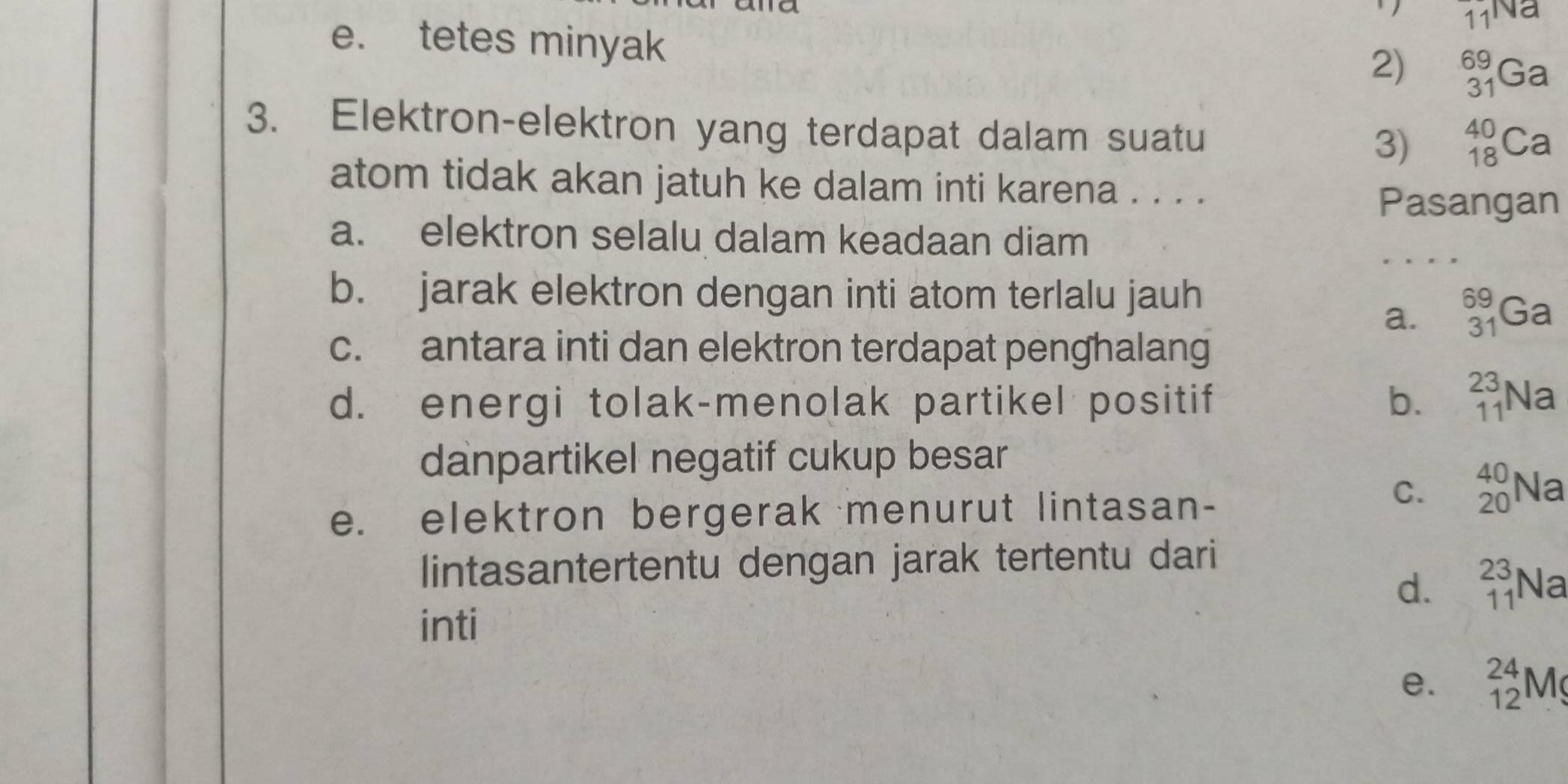 tetes minyak
2) _(31)^(69)Ga
3. Elektron-elektron yang terdapat dalam suatu
3) _(18)^(40)Ca
atom tidak akan jatuh ke dalam inti karena . . . .
Pasangan
a. elektron selalu dalam keadaan diam
b. jarak elektron dengan inti atom terlalu jauh
a. _(31)^(69)Ga
c. antara inti dan elektron terdapat penghalang
d. energi tolak-menolak partikel positif b. _(11)^(23)Na
danpartikel negatif cukup besar
e. elektron bergerak menurut lintasan-
C. _(20)^(40)Na
lintasantertentu dengan jarak tertentu dari
d. _(11)^(23)Na
inti
e. _(12)^(24)Mg