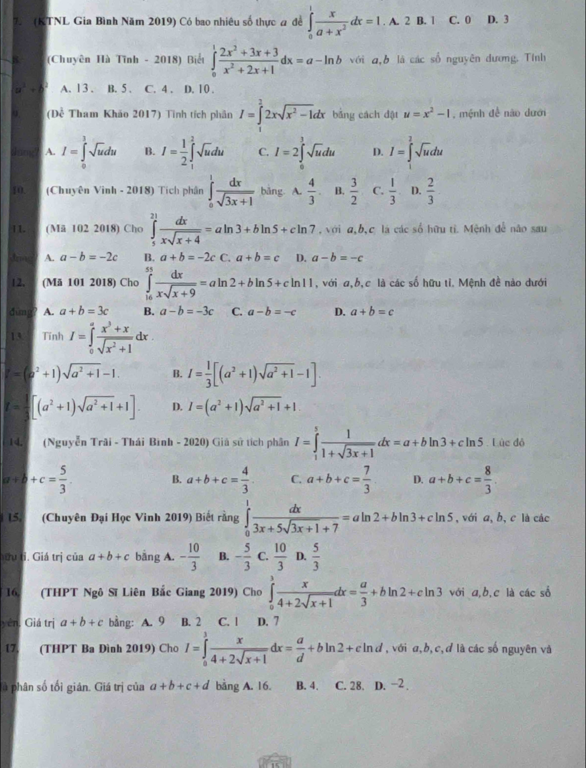 (KTNL Gia Bình Năm 2019) Có bao nhiêu số thực a đề ∈tlimits _0^(1frac x)a+x^2dx=1. A. 2 B. 1 C. 0 D. 3
8 (Chuyên Hà Tĩnh - 2018) Biểt ∈tlimits _0^(1frac 2x^2)+3x+3x^2+2x+1dx=a-ln b với a,b là các số nguyên đương. Tính
a^2 A. 13. B. 5 . C. 4 . D. 10 .
(Dhat hat overline  Tham Khảo 2017) Tinh tích phân I=∈tlimits _1^(22xsqrt(x^2)-1)dx bằng cách đật u=x^2-1 , mệnh đề não dưới
Jung? A. I=∈tlimits _0^(1sqrt(u)du B. I=frac 1)2∈t _1^(2sqrt u)du C. I=2∈tlimits _0^(3sqrt u)du D. I=∈tlimits _1^(2sqrt u)du
10. (Chuyên Vinh - 2018) Tích phân ∈tlimits _0^(1frac dx)sqrt(3x+1) bằng. A.  4/3  B.  3/2  C.  1/3  D.  2/3 
11. (Mã 102 2018) Cho ∈tlimits _5^((21)frac dx)xsqrt(x+4)=aln 3+bln 5+cln 7 , với a,b,c là các số hữu tỉ. Mệnh để não sau
Jrng A. a-b=-2c B. a+b=-2c C. a+b=c D. a-b=-c
12.   (Mã 101 2018) Cho ∈tlimits _(16)^(55) dx/xsqrt(x+9) =aln 2+bln 5+cln 11 ,với a,b,c là các số hữu tỉ. Mệnh đề nào dưới
dūng? A. a+b=3c B. a-b=-3c C. a-b=-c D. a+b=c
13 Tinh I=∈tlimits _0^(afrac x^3)+xsqrt(x^2+1)dx.
P=(a^2+1)sqrt(a^2+1)-1. B. I= 1/3 [(a^2+1)sqrt(a^2+1)-1].
I= 1/3 [(a^2+1)sqrt(a^2+1)+1]. D. I=(a^2+1)sqrt(a^2+1)+1.
14. (Nguyễn Trãi - Thái Bình - 2020) Giả sử tích phân I=∈tlimits _1^(5frac 1)1+sqrt(3x+1)dx=a+bln 3+cln 5 Lúc đỏ
a+b+c= 5/3 .
B. a+b+c= 4/3 . C. a+b+c= 7/3 . D. a+b+c= 8/3 .
15. (Chuyên Đại Học Vinh 2019) Biết rằng ∈tlimits _0^(1frac dx)3x+5sqrt(3x+1)+7=aln 2+bln 3+cln 5 ,với a, b, c là các
ữu tỉ. Giá trị của a+b+c bằng A. - 10/3  B. - 5/3  C.  10/3  D.  5/3 
16. (THPT Ngô Sĩ Liên Bắc Giang 2019) Cho ∈tlimits _0^(3frac x)4+2sqrt(x+1)dx= a/3 +bln 2+cln 3 với a,b,c là các số
yên. Giá trị a+b+c bằng: A. 9 B. 2 C. 1 D. 7
17. (THPT Ba Đình 2019) Cho I=∈tlimits _0^(3frac x)4+2sqrt(x+1)dx= a/d +bln 2+cln d , với a,b,c,đ là các số nguyên và
là phân số tối giản. Giá trị của a+b+c+d bằng A. 16. B. 4. C. 28. D. −2 .