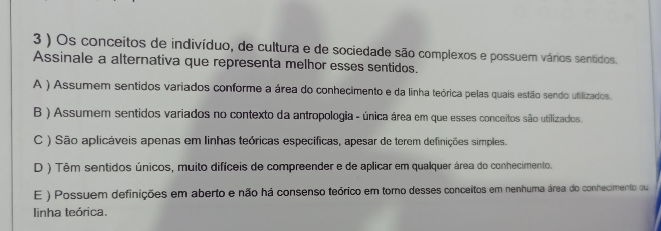 3 ) Os conceitos de indivíduo, de cultura e de sociedade são complexos e possuem vários sentidos.
Assinale a alternativa que representa melhor esses sentidos.
A ) Assumem sentidos variados conforme a área do conhecimento e da linha teórica pelas quais estão sendo utilizados.
B ) Assumem sentidos variados no contexto da antropologia - única área em que esses conceitos são utilizados.
C ) São aplicáveis apenas em linhas teóricas específicas, apesar de terem definições simples.
D ) Têm sentidos únicos, muito difíceis de compreender e de aplicar em qualquer área do conhecimento.
E ) Possuem definições em aberto e não há consenso teórico em torno desses conceitos em nenhuma área do conhecimento ou
linha teórica.