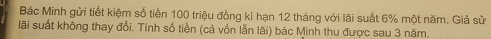 Bác Minh gửi tiết kiệm số tiền 100 triệu đồng kì hạn 12 tháng với lãi suất 6% một năm. Giả sử 
lãi suất không thay đổi. Tính số tiền (cả vốn lẫn lãi) bác Minh thu được sau 3 năm.