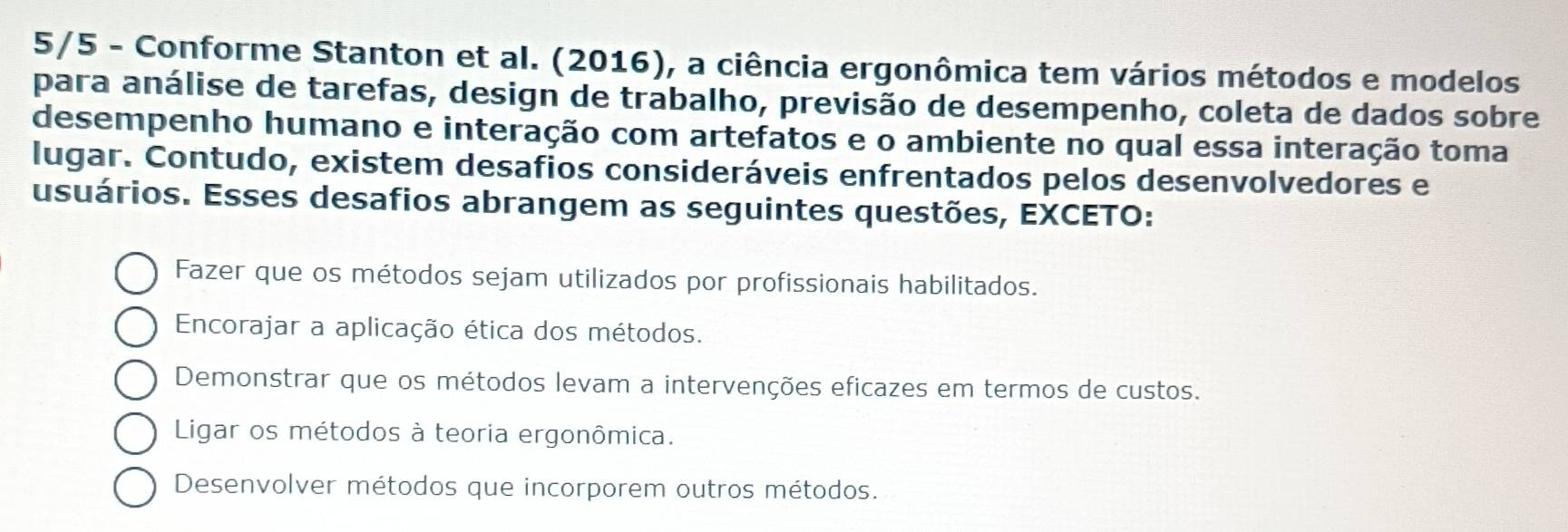 5/5 - Conforme Stanton et al. (2016), a ciência ergonômica tem vários métodos e modelos
para análise de tarefas, design de trabalho, previsão de desempenho, coleta de dados sobre
desempenho humano e interação com artefatos e o ambiente no qual essa interação toma
lugar. Contudo, existem desafios consideráveis enfrentados pelos desenvolvedores e
usuários. Esses desafios abrangem as seguintes questões, EXCETO:
Fazer que os métodos sejam utilizados por profissionais habilitados.
Encorajar a aplicação ética dos métodos.
Demonstrar que os métodos levam a intervenções eficazes em termos de custos.
Ligar os métodos à teoria ergonômica.
Desenvolver métodos que incorporem outros métodos.