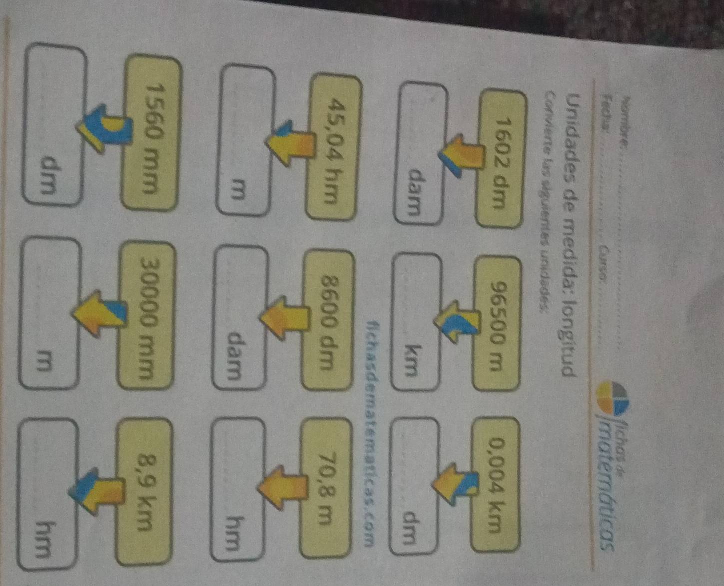 Nambre: _fichas de 
Fecha:_ Curse: _Imatemáticas 
Unidades de medida: longitud 
Convierte las siguientes unidades:
1602 dm 96500 m 0,004 km
dam _ km _ dm
fichasdematematicas.com
45,04 hm 8600 dm 70,8 m
m dam hm
1560 mm 30000 mm 8,9 km
dm
m
hm