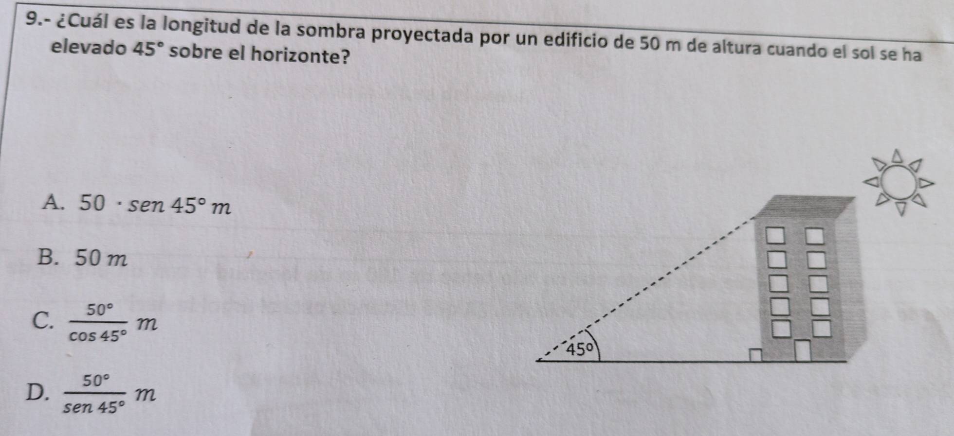 9.- ¿Cuál es la longitud de la sombra proyectada por un edificio de 50 m de altura cuando el sol se ha
elevado 45° sobre el horizonte?
A. 50· sen 45°m
B. 50 m
C.  50°/cos 45° m
D.  50°/sen 45° m