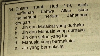 Dalam surah Hud 119, Allah
berfirman bahwa Allah akan
memenuhi neraka Jahannam
dengan....
a. Jin dan Malaikat yang durhaka
b. Jin dan Manusia yang durhaka
c. Jin dan setan yang taat
d. Manusia yang bermaksiat
e. Jin yang bermaksiat