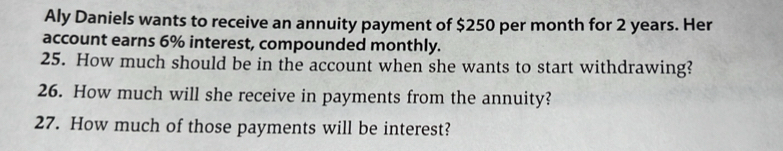 Aly Daniels wants to receive an annuity payment of $250 per month for 2 years. Her 
account earns 6% interest, compounded monthly. 
25. How much should be in the account when she wants to start withdrawing? 
26. How much will she receive in payments from the annuity? 
27. How much of those payments will be interest?