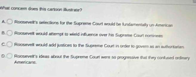 What concem does this cartoon illustrate?
A Roosevelt's selections for the Supreme Court would be fundamentally un-American
B. Roosevelt would attempt to wield influence over his Supreme Court nominees
C Roosevelt would add justices to the Supreme Court in order to govern as an authoritarian.
Roosevelt's ideas about the Supreme Court were so progressive that they confused ordinary
Americans
