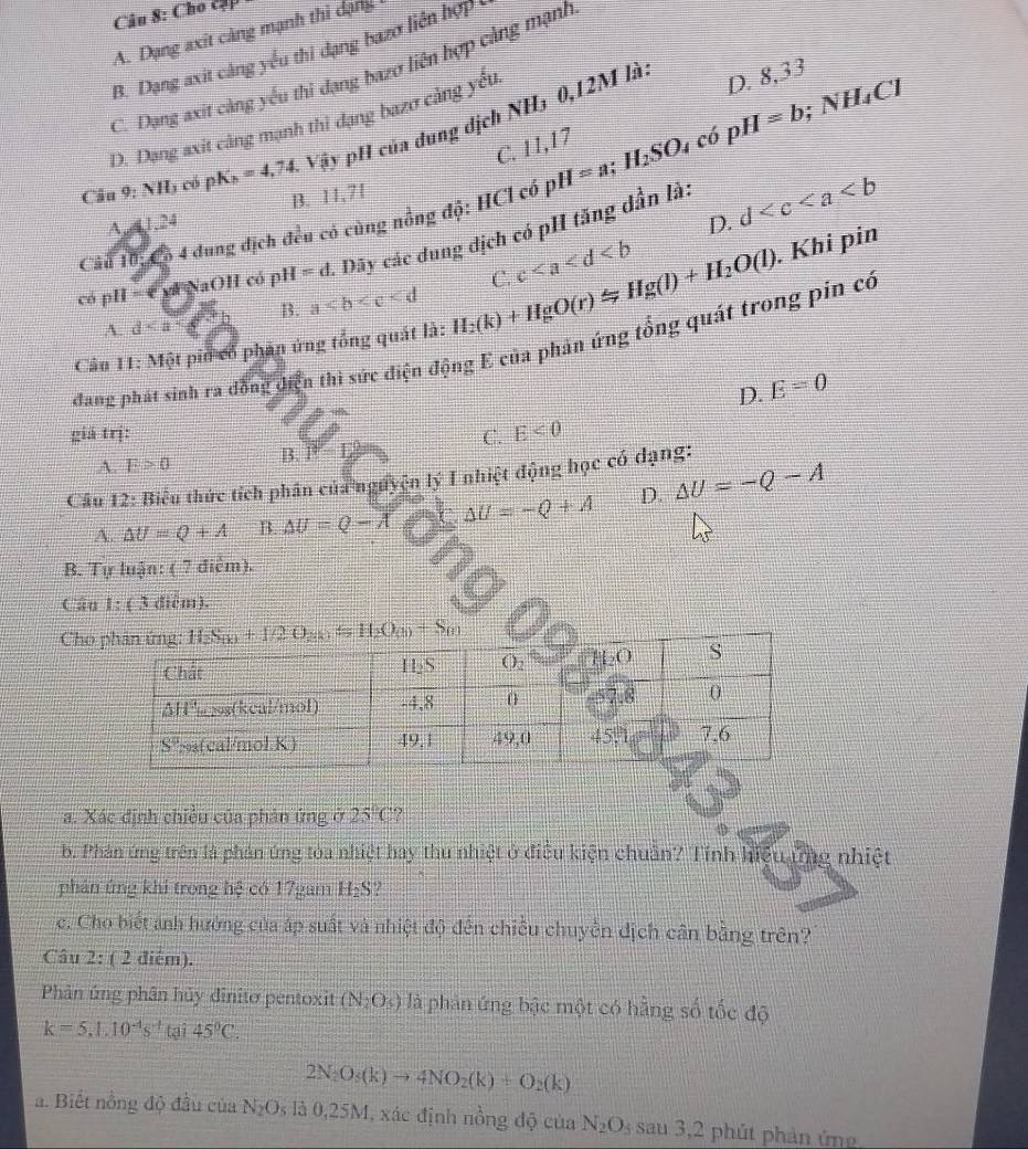 Cho cập
A. Dạng axit càng mạnh thì dạng
B. Dạng axit cáng yểu thi đạng bazơ liên hợp
C. Dạng axit càng yếu thi dạng bazơ liên hợp càng mạnh
D. Dạng axit câng mạnh thì đạng bazơ cảng yếu
Câu 9:NH_3 có pK_h=4,74 Vậy pH của dung dịch NH₃ 0,12M lài
C. 11 1
Câu 10: Có 4 dung địch đều có cùng nồng độ: HCl có pH=a;H_2SO_4 có pH=b;NH_4Cl D. 8,33
B. 11,71
A,4,1,24
D.
có pH =  c y  NaOH có pH =d Dãy các dung địch có pH tăng dẫn là: d
A. d B. a C. c
Câu 11: Một piu có phân ứng tổng quát là: H_2(k)+HgO(r)approx Hg(l)+H_2O(l). Khi pin
đang phát sinh ra đồng diện thì sức điện động E của phần ứng tổng quát trong pin có
D. E=0
giá trj: C. E<0</tex>
A. E>0 B. P Z
Câu 12: Biểu thức tích phân của nguyện lý I nhiệt động học có dạng:
A △ U=Q+A B △ U=Q-A △ U=-Q+A D. △ U=-Q-A
B. Tự luận: ( 7 điểm).
Cân 1:(3 điễm).
Cho
a. Xác định chiều của phản ứng ở 25°C?
b. Phản ứng trên là phản ứng tòa nhiệt hay thu nhiệt ở điều kiện chuẩn? Tính hiệu ứng nhiệt
phân ứng khi trong hệ có 17gam H₂S?
c. Cho biết anh hưởng của áp suất và nhiệt độ đến chiều chuyền địch cân bằng trên?
Câu 2: ( 2 điểm).
Phâản ứng phân hủy dinitơ pentoxit (N_2O_5) là phản ứng bậc một có hằng số tốc độ
k=5,1.10^(-4)s^(-t) tại 45°C
2N_2O_5(k)to 4NO_2(k)+O_2(k)
a. Biết nồng độ đầu của N_2O_5 là 0,25M, xác định nồng độ của N_2O_5 sau 3,2 phút phản ứng