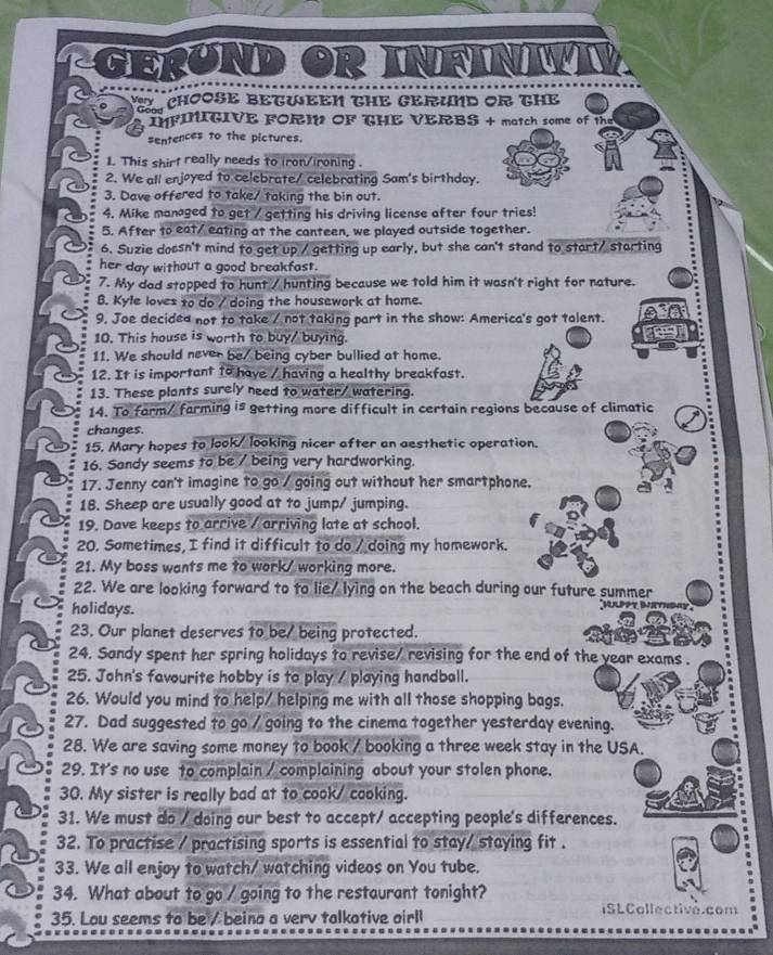 EROND OR IFINI
Y CHOOSE BETWEEN THE GERUND OR THE
Gon IFINITIVE FORIN OF THE VERBS + match some of the
sentences to the pictures.
1. This shirt really needs to iron/ironing .
2. We all enjoyed to celebrate/ celebrating Sam's birthday.
3. Dave offered to take/ taking the bin out.
4. Mike managed to get / getting his driving license after four tries!
5. After to eat/ eating at the canteen, we played outside together.
6. Suzie dossn't mind to get up / getting up early, but she can't stand to start/ starting
her day without a good breakfast.
7. My dad stopped to hunt / hunting because we told him it wasn't right for nature.
B. Kyle loves to do / doing the housework at home.
9. Joe decided not to take / not taking part in the show: America's got talent.
10. This house is worth to buy/ buying.
11. We should never be/ being cyber bullied at home.
12. It is important to have / having a healthy breakfast.
13. These plants surely need to water/ watering.
14. To farm/ farming is getting more difficult in certain regions because of climatic
changes.
15. Mary hopes to look/ looking nicer after an aesthetic operation.
16. Sandy seems to be / being very hardworking.
17. Jenny can't imagine to go / going out without her smartphone.
18. Sheep are usually good at to jump/ jumping.
19. Dave keeps to arrive / arriving late at school.
20. Sometimes, I find it difficult to do / doing my homework.
21. My boss wants me to work/ working more.
22. We are looking forward to to lie/ lying on the beach during our future summer
holidays.
Mlppy Bethday
23. Our planet deserves to be/ being protected.
24. Sandy spent her spring holidays to revise/ revising for the end of the year exams .
25. John's favourite hobby is to play / playing handball.
26. Would you mind to help/ helping me with all those shopping bags.
27. Dad suggested to go / going to the cinema together yesterday evening.
28. We are saving some money to book / booking a three week stay in the USA.
29. It's no use to complain / complaining about your stolen phone.
30. My sister is really bad at to cook/ cooking.
31. We must do / doing our best to accept/ accepting people's differences.
32. To practise / practising sports is essential to stay/ staying fit .
33. We all enjoy to watch/ watching videos on You tube.
34. What about to go / going to the restaurant tonight? ISLCollectivé.com
35. Lou seems to be/ beina a verv talkative airl!