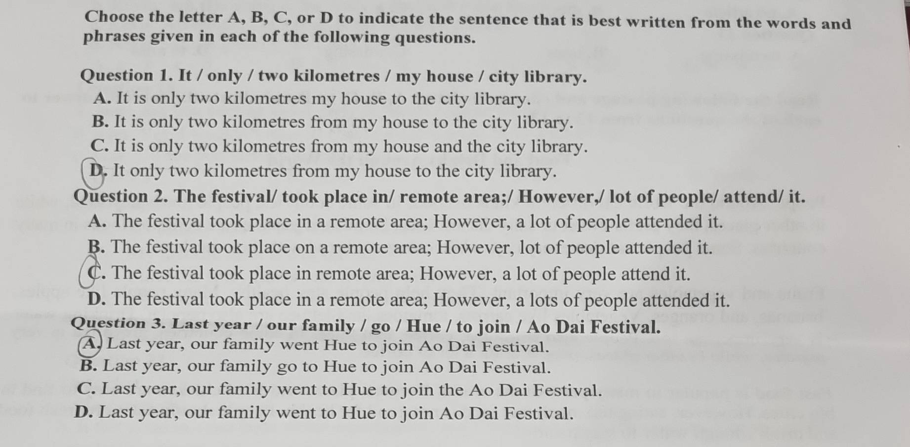 Choose the letter A, B, C, or D to indicate the sentence that is best written from the words and
phrases given in each of the following questions.
Question 1. It / only / two kilometres / my house / city library.
A. It is only two kilometres my house to the city library.
B. It is only two kilometres from my house to the city library.
C. It is only two kilometres from my house and the city library.
D. It only two kilometres from my house to the city library.
Question 2. The festival/ took place in/ remote area;/ However,/ lot of people/ attend/ it.
A. The festival took place in a remote area; However, a lot of people attended it.
B. The festival took place on a remote area; However, lot of people attended it.
C. The festival took place in remote area; However, a lot of people attend it.
D. The festival took place in a remote area; However, a lots of people attended it.
Question 3. Last year / our family / go / Hue / to join / Ao Dai Festival.
A. Last year, our family went Hue to join Ao Dai Festival.
B. Last year, our family go to Hue to join Ao Dai Festival.
C. Last year, our family went to Hue to join the Ao Dai Festival.
D. Last year, our family went to Hue to join Ao Dai Festival.