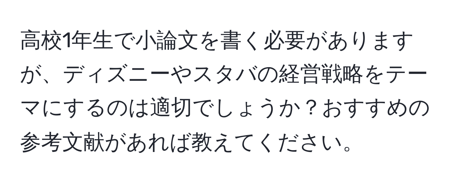 高校1年生で小論文を書く必要がありますが、ディズニーやスタバの経営戦略をテーマにするのは適切でしょうか？おすすめの参考文献があれば教えてください。