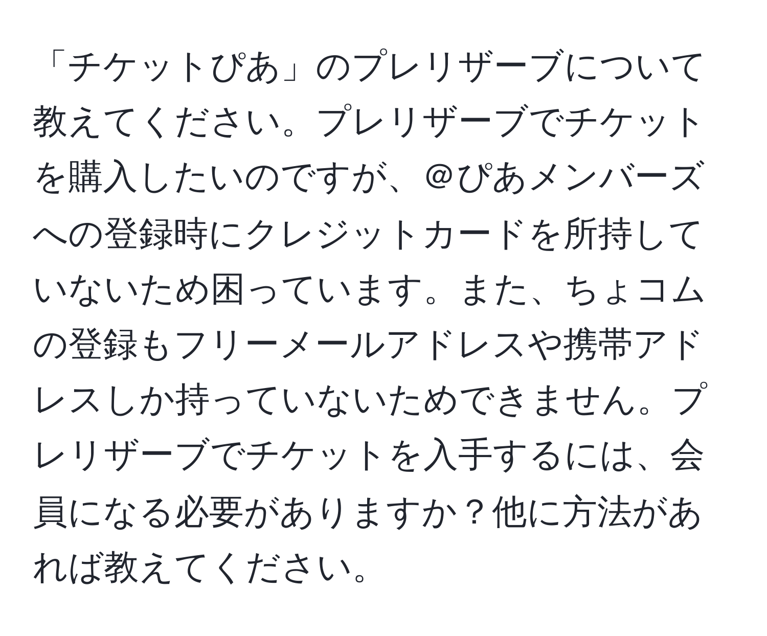 「チケットぴあ」のプレリザーブについて教えてください。プレリザーブでチケットを購入したいのですが、＠ぴあメンバーズへの登録時にクレジットカードを所持していないため困っています。また、ちょコムの登録もフリーメールアドレスや携帯アドレスしか持っていないためできません。プレリザーブでチケットを入手するには、会員になる必要がありますか？他に方法があれば教えてください。