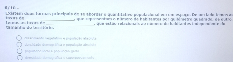 6/10 -
Existem duas formas principais de se abordar o quantitativo populacional em um espaço. De um lado temos as
taxas de _, que representam o número de habitantes por quilômetro quadrado; de outro,
temos as taxas de _, que estão relacionais ao número de habitantes independente do
tamanho do território.
crescimento vegetativo e população absoluta
densidade demográfica e população absoluta
população local e população geral
densidade demográfica e superpovoamento