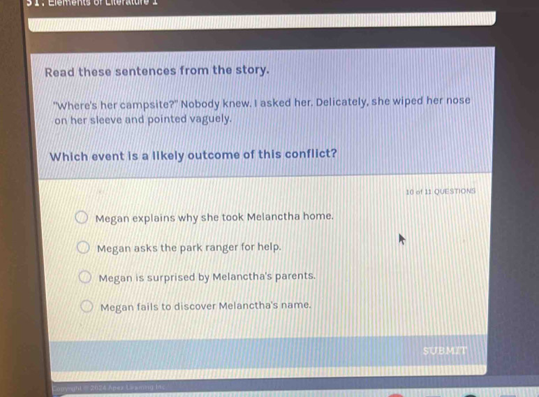 3 1: Elements of Literature 1
Read these sentences from the story.
"Where's her campsite?" Nobody knew. I asked her. Delicately, she wiped her nose
on her sleeve and pointed vaguely.
Which event is a likely outcome of this conflict?
10 of 11 QUESTIONS
Megan explains why she took Melanctha home.
Megan asks the park ranger for help.
Megan is surprised by Melanctha's parents.
Megan fails to discover Melanctha's name.
SUBMIT
Copyrght - 2024 Apez Leaming inc