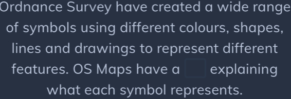 Ordnance Survey have created a wide range 
of symbols using different colours, shapes, 
lines and drawings to represent different 
features. OS Maps have a  1/2 * N=frac 1/2 I explaining 
what each symbol represents.