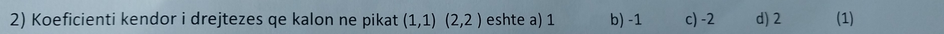 Koeficienti kendor i drejtezes qe kalon ne pikat (1,1)(2,2) eshte a) 1 b) -1 c) -2 d) 2 (1)