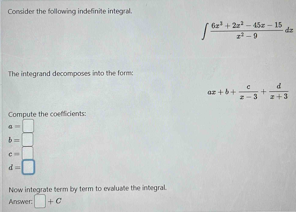 Consider the following indefinite integral.
∈t  (6x^3+2x^2-45x-15)/x^2-9  dx
The integrand decomposes into the form:
ax+b+ c/x-3 + d/x+3 
Compute the coefficients:
a=□
b=□
c=□
d=□
Now integrate term by term to evaluate the integral.
Answer: □ +C