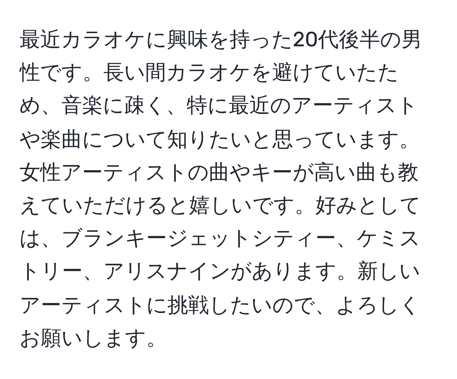 最近カラオケに興味を持った20代後半の男性です。長い間カラオケを避けていたため、音楽に疎く、特に最近のアーティストや楽曲について知りたいと思っています。女性アーティストの曲やキーが高い曲も教えていただけると嬉しいです。好みとしては、ブランキージェットシティー、ケミストリー、アリスナインがあります。新しいアーティストに挑戦したいので、よろしくお願いします。