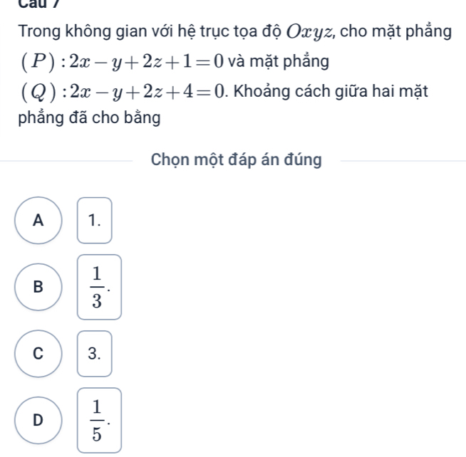 Cau 
Trong không gian với hệ trục tọa độ Οxyz, cho mặt phẳng
(1 1: 2x-y+2z+1=0 và mặt phẳng
(Q):2x-y+2z+4=0. Khoảng cách giữa hai mặt
phẳng đã cho bằng
Chọn một đáp án đúng
A 1.
B  1/3 .
C 3.
D  1/5 .