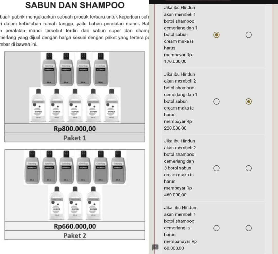 SABUN DAN SHAMPOO Jika ibu Hindun
buah pabrik mengeluarkan sebuah produk terbaru untuk keperluan seh akan membeli 1
ri dalam kebutuhan rumah tangga, yaitu bahan peralatan mandi. Bal botol shampoo
cemerlang dan 1
in peralatan mandi tersebut terdiri dari sabun super dan shamp botol sabun
merlang yang dijual dengan harga sesuai dengan paket yang tertera pa
mbar di bawah ini. cream maka ia
harus
membayar Rp
170.000,00
Jika ibu Hindun
akan membeli 2
botol shampoo
cemerlang dan 1
botol sabun
cream maka ia
harus
membayar Rp
220.000,00
Jika ibu Hindun
akan membeli 2
botol shampoo
Coverlong Coneriong Cravling Comerlang Comerliang Comestay cemerlang dan
Sa tros = 3 botol sabun
cream maka is
-- -- - - -- _- -- harus
membayar Rp
460.000,00
Jika ibu Hindun
akan membeli 1
botol shampoo
Rp660.000,00 cemerlang ia
Paket 2 harus
membahayar Rp
! 60.000,00