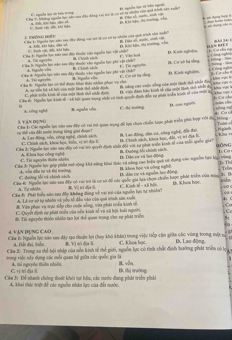 D. nguồn lực từ bên ngoài.
Cầu 7: Những nguồn lực nào sau đây đóng vai trò là cơ sở tự nhiên của quá trình sản xuất?
C. nguồn lực tử bên trong.
B. Dân số, nước, sinh vật.
B. sử dụng hợp lí
A. Đất, khí hậu, dân số.
D. Khí hậu, thị trường, vốn.
' dựa hoàn toàn
C. Sinh vật, đất, khí hậu.
). sử dụng các n
2. thông hiều
Câu 1: Nguồn lực nào sau đây đóng vai trò là cơ sở tự nhiên của quá trình sản xuất?
A. Đất, khí hậu, dân số. B. Dân số, nước, sinh vật.
hạn biét
C. Sinh vật, đất, khí hậu. D. Khí hậu, thị trường, vốn. BÀl 24: (
Câu 2: Nguồn lực nào sau đây thuộc vào nguồn lực vật chất?
Công nghiệ
A. Tài nguyên. B. Chính sách. C. Văn hoá. D. Kinh nghiệm.  1: Cơ cấu ng
Câu 3: Nguồn lực nào sau đây thuộc vào nguồn lực phi vật chất?
:. Nông - lâm
A. Nguồn vồn. B. Chính sách. C. Tài nguyên. D. Cơ sở hạ tầng. , Nông - lâm
Câu 4: Nguồn lực nào sau đây thuộc vào nguồn lực phi vật chất?
Công nghi
A. Tài nguyên. B. Nguồn vồn. C. Cơ sở hạ tằng. D. Kinh nghiệm.  2: Cơ cầu t
khu vực k
Câu 5: Nguồn lực có thể được khai thác nhằm phục vụ cho
C. phát triển kinh tế của một lãnh thổ nhất định. B. nâng cao cuộc sống của một lãnh thổ nhất địn  khu vực c
A. sự tiến bộ xã hội của một lãnh thổ nhất định
D. việc đảm bảo kinh tế của một lãnh thổ nhất đ
Cầu 6: Nguồn lực kinh tế - xã hội quan trọng nhất có tính quyết định đến sự phát triển kinh tế của một đá T khu vực k  khu vực 
3: Cơ cấu
là
A. công nghệ. B. nguồn vốn. C. thị trường. D. con người. toàn cầu
công ng
4: Cơ cả
3. VậN Dụng
Câu 1: Các nguồn lực nào sau đây có vai trò quan trọng để lựa chọn chiến lược phát triển phù hợp với đi Nông -,
Toàn cả
cụ thể của đất nước trong từng giai đoạn?
A. Lao động, vốn, công nghệ, chính sách. * Ngành
D. Chính sách, khoa học, đất, vị trí địa lí.
C. Chính sách, khoa học, biển, vị trí địa lí. B. Lao động, dân cư, công nghệ, đất đai. . Khu v
Câu 2: Nguồn lực nào sau đây có vai trò quyết định nhất đổi với sự phát triển kinh tế của mỗi quốc gia? HÔNG
A. Khoa học công nghệ. B. Đường lối chính sách.  :  ơ 
C. Tải nguyên thiên nhiên. D. Dân cư và lao động.
Câu 3: Nguồn lực góp phần mở rộng khả năng khai thác và nâng cao hiệu quả sử dụng các nguồn lực kh. vùng 2: Th
A. vốn đầu tư và thị trường. B. khoa học và công nghệ.
C. đường lối và chính sách. D. dân cư và nguồn lao động.
Câu 4: Nguồn lực nào sau đây có vai trò là cơ sở để các quốc gia lựa chọn chiến lược phát triển của mình - Trồn 3: B
A. Tự nhiên. B. Vị trí địa lí. C. Kinh tế - xã hội. D. Khoa học. triển
. cơ c
Câu 5: Phát biểu nào sau đây không đúng về vai trò của nguồn lực tự nhiên?
A. Là cơ sở tự nhiên và yếu tố đầu vào của quá trình sản xuất. .  cơ 
B. Vừa phục vụ trực tiếp cho cuộc sống, vừa phát triển kinh tế. 4: (
. Cơ
C. Quyết định sự phát triển của nền kinh tế và xã hội loài người.
Cc
D. Tài nguyên thiên nhiên tạo lợi thể quan trọng cho sự phát triển.
5:
ền
4. VậN Dụng CAO gi
Câu 1: Nguồn lực nào sau đây tạo thuận lợi (hay khó khăn) trong việc tiếp cận giữa các vùng trong một nư  tè
A. Đất đai, biển. B. Vị trí địa lí. C. Khoa học. D. Lao động.
Câu 2: Trong xu thế hội nhập của nền kinh tế thế giới, nguồn lực có tính chất định hướng phát triển có lợ Al
trong việc xây dựng các mối quan hệ giữa các quốc gia là
1
A. tài nguyên thiên nhiên. B. vốn.
C. vị trí địa lí. D. thị trường.
Câu 3: Để nhanh chóng thoát khỏi tụt hậu, các nước đang phát triển phải
A. khai thác triệt để các nguồn nhân lực của đất nước.