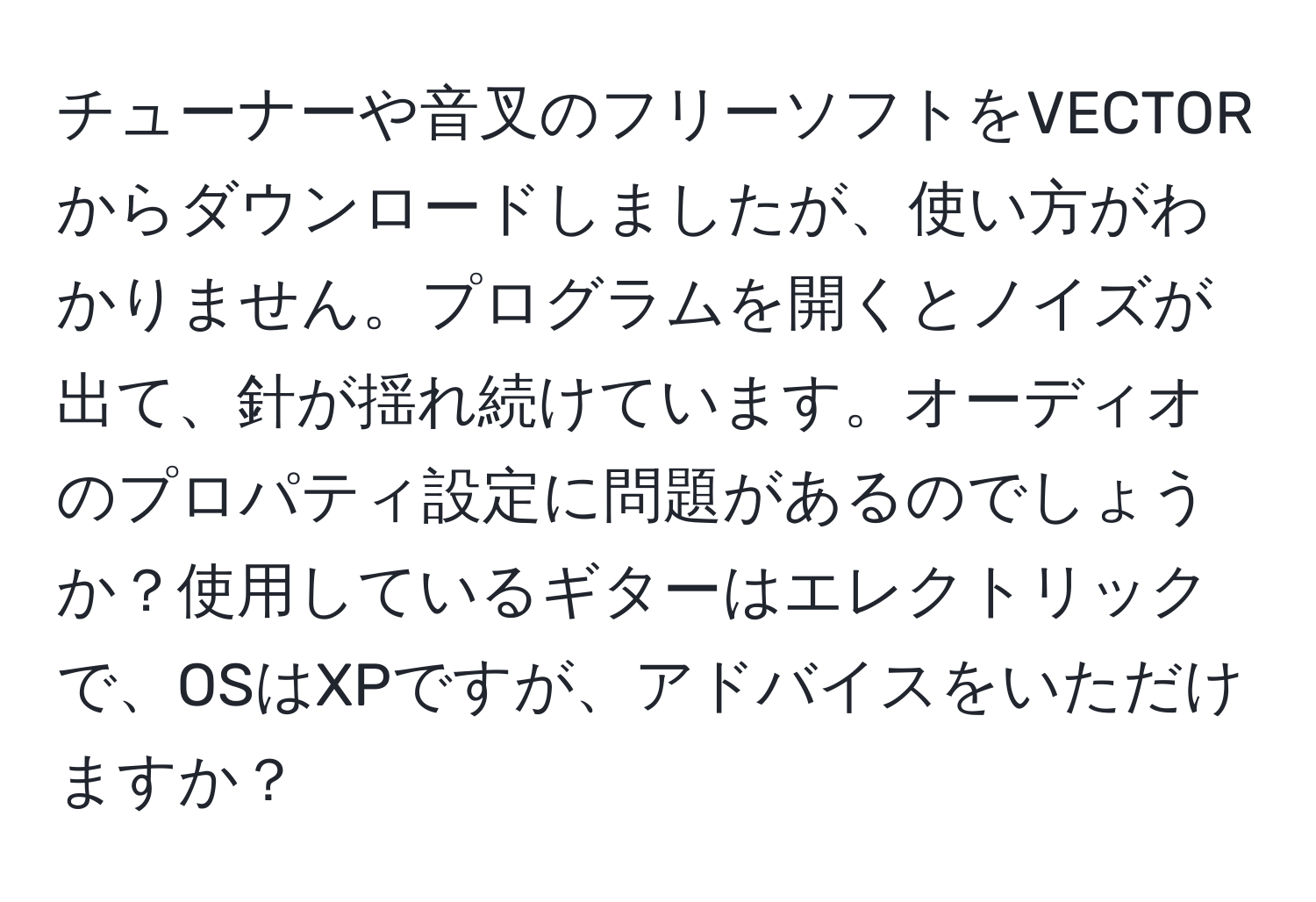 チューナーや音叉のフリーソフトをVECTORからダウンロードしましたが、使い方がわかりません。プログラムを開くとノイズが出て、針が揺れ続けています。オーディオのプロパティ設定に問題があるのでしょうか？使用しているギターはエレクトリックで、OSはXPですが、アドバイスをいただけますか？