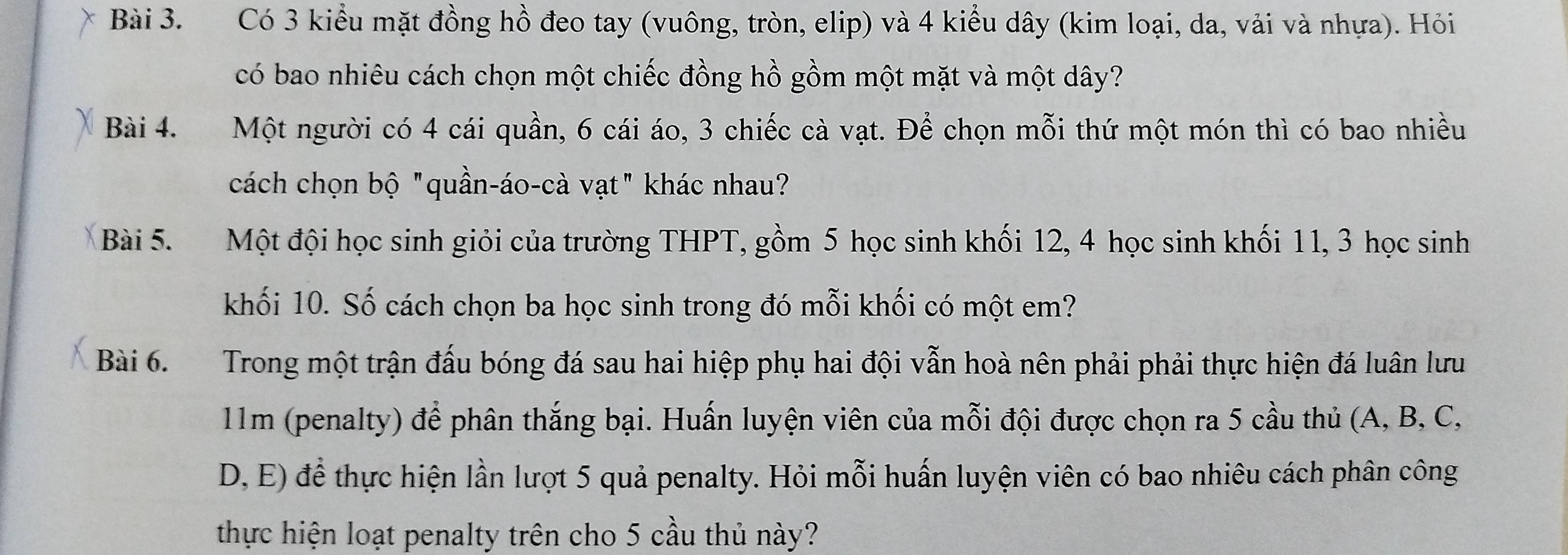 Có 3 kiểu mặt đồng hồ đeo tay (vuông, tròn, elip) và 4 kiểu dây (kim loại, da, vải và nhựa). Hỏi 
có bao nhiêu cách chọn một chiếc đồng hồ gồm một mặt và một dây? 
Bài 4. Một người có 4 cái quần, 6 cái áo, 3 chiếc cà vạt. Để chọn mỗi thứ một món thì có bao nhiều 
cách chọn bộ "quần-áo-cà vạt" khác nhau? 
Bài 5. Một đội học sinh giỏi của trường THPT, gồm 5 học sinh khối 12, 4 học sinh khối 11, 3 học sinh 
khối 10. Số cách chọn ba học sinh trong đó mỗi khối có một em? 
Bài 6. Trong một trận đấu bóng đá sau hai hiệp phụ hai đội vẫn hoà nên phải phải thực hiện đá luân lưu
11m (penalty) để phân thắng bại. Huấn luyện viên của mỗi đội được chọn ra 5 cầu thủ (A, B, C, 
D, E) để thực hiện lần lượt 5 quả penalty. Hỏi mỗi huấn luyện viên có bao nhiêu cách phân công 
thực hiện loạt penalty trên cho 5 cầu thủ này?