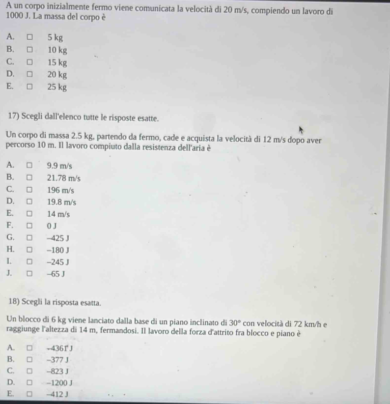 A un corpo inizialmente fermo viene comunicata la velocità di 20 m/s, compiendo un lavoro di
1000 J. La massa del corpo è
A. 5 kg
B. 10 kg
C. 15 kg
D. 20 kg
E. 25 kg
17) Scegli dall'elenco tutte le risposte esatte.
Un corpo di massa 2.5 kg, partendo da fermo, cade e acquista la velocità di 12 m/s dopo aver
percorso 10 m. Il lavoro compiuto dalla resistenza dell'aria è
A. 9.9 m/s
B. 21.78 m/s
C. 196 m/s
D. 19.8 m/s
E. 14 m/s
F. 0 J
G. -425 J
H. -180 J
I. -245 J
J. -65 J
18) Scegli la risposta esatta.
Un blocco di 6 kg viene lanciato dalla base di un piano inclinato di 30° con velocità di 72 km/h e
raggiunge l'altezza di 14 m, fermandosi. Il lavoro della forza d'attrito fra blocco e piano è
A. - 4361 J
B. -377 J
C, -823 J
D. −1200 J
E. n —412 J